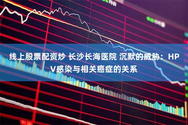 线上股票配资炒 长沙长海医院 沉默的威胁：HPV感染与相关癌症的关系