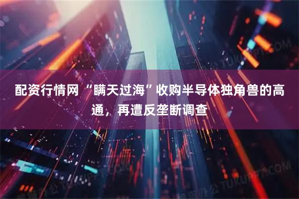配资行情网 “瞒天过海”收购半导体独角兽的高通，再遭反垄断调查