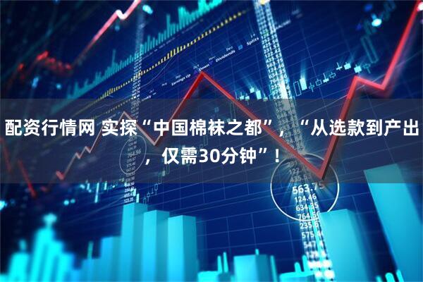 配资行情网 实探“中国棉袜之都”，“从选款到产出，仅需30分钟”！