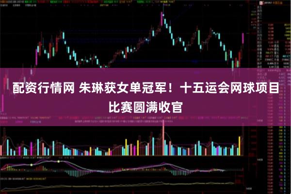 配资行情网 朱琳获女单冠军！十五运会网球项目比赛圆满收官