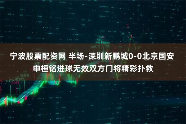 宁波股票配资网 半场-深圳新鹏城0-0北京国安 申桓铭进球无效双方门将精彩扑救