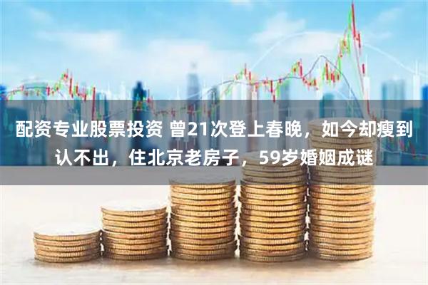 配资专业股票投资 曾21次登上春晚，如今却瘦到认不出，住北京老房子，59岁婚姻成谜