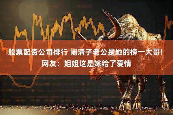 股票配资公司排行 阚清子老公是她的榜一大哥! 网友：姐姐这是嫁给了爱情