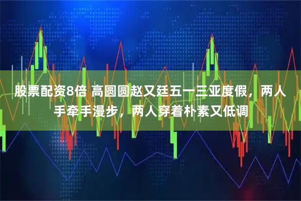 股票配资8倍 高圆圆赵又廷五一三亚度假，两人手牵手漫步，两人穿着朴素又低调