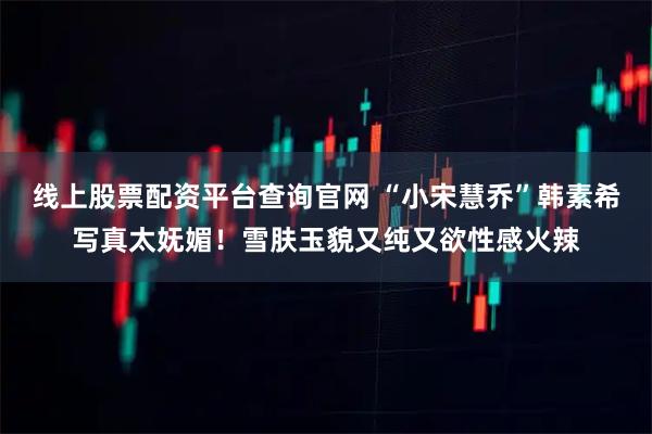 线上股票配资平台查询官网 “小宋慧乔”韩素希写真太妩媚！雪肤玉貌又纯又欲性感火辣