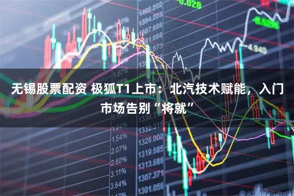 无锡股票配资 极狐T1上市：北汽技术赋能，入门市场告别“将就”