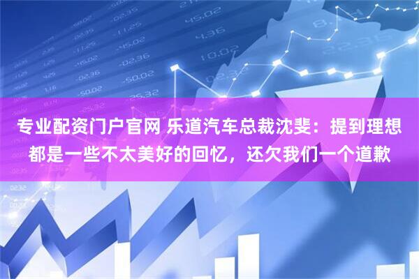 专业配资门户官网 乐道汽车总裁沈斐：提到理想都是一些不太美好的回忆，还欠我们一个道歉