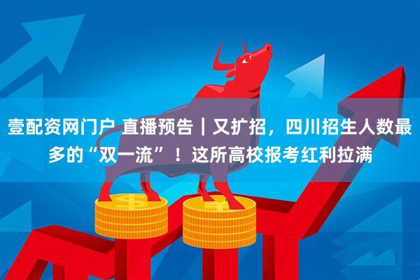 壹配资网门户 直播预告｜又扩招，四川招生人数最多的“双一流” ！这所高校报考红利拉满