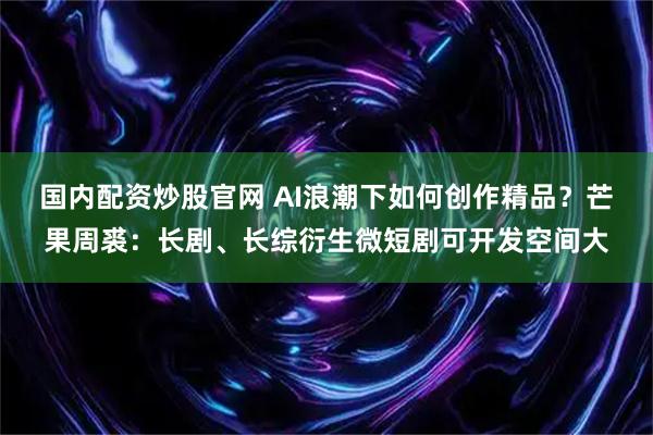 国内配资炒股官网 AI浪潮下如何创作精品?芒果周裘:长剧、长综衍生微短剧可开发空间大