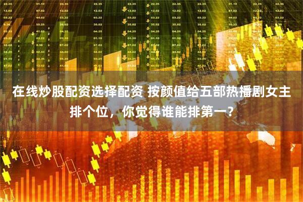 在线炒股配资选择配资 按颜值给五部热播剧女主排个位，你觉得谁能排第一？